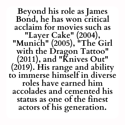 Beyond his role as James Bond, he has won critical acclaim for movies such as Layer Cake (2004), Munich (2005), The Girl with the Dragon Tattoo (2011), and Knives Out (2019). His range and ability to immerse himself in diverse roles have earned him accolades and cemented his status as one of the finest actors of his generation.