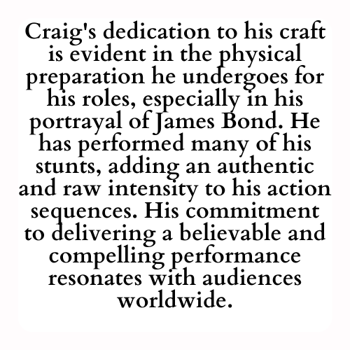 Craig's dedication to his craft is evident in the physical preparation he undergoes for his roles, especially in his portrayal of James Bond. He has performed many of his stunts, adding an authentic and raw intensity to his action sequences. His commitment to delivering a believable and compelling performance resonates with audiences worldwide.