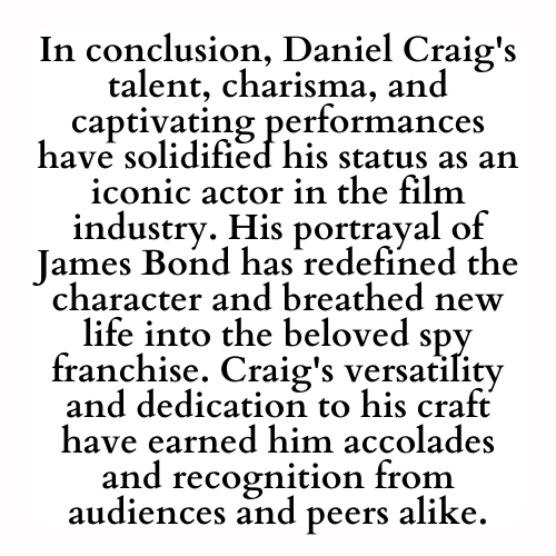 In conclusion, Daniel Craig's talent, charisma, and captivating performances have solidified his status as an iconic actor in the film industry. His portrayal of James Bond has redefined the character and breathed new life into the beloved spy franchise. Craig's versatility and dedication to his craft have earned him accolades and recognition from audiences and peers alike.