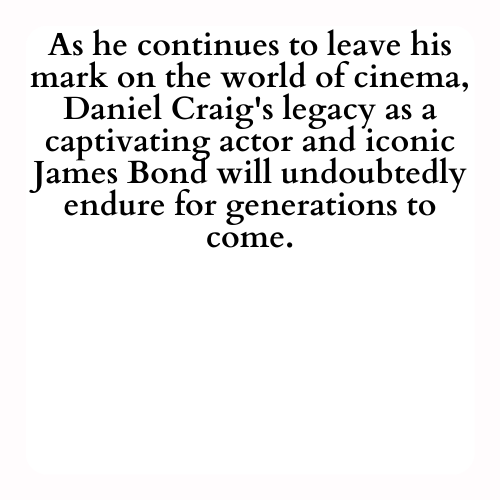 As he continues to leave his mark on the world of cinema, Daniel Craig's legacy as a captivating actor and iconic James Bond will undoubtedly endure for generations to come.