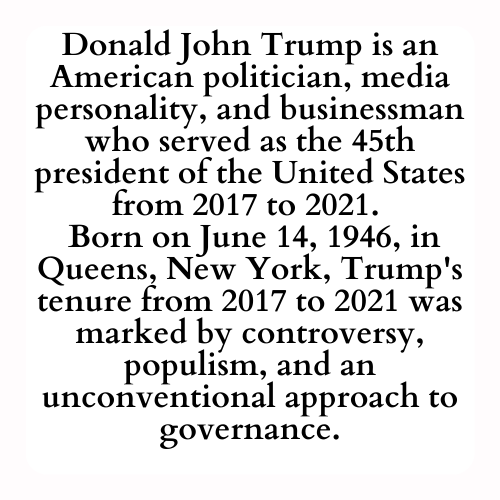 Donald John Trump is an American politician, media personality, and businessman who served as the 45th president of the United States from 2017 to 2021. 
 Born on June 14, 1946, in Queens, New York, Trump's tenure from 2017 to 2021 was marked by controversy, populism, and an unconventional approach to governance.