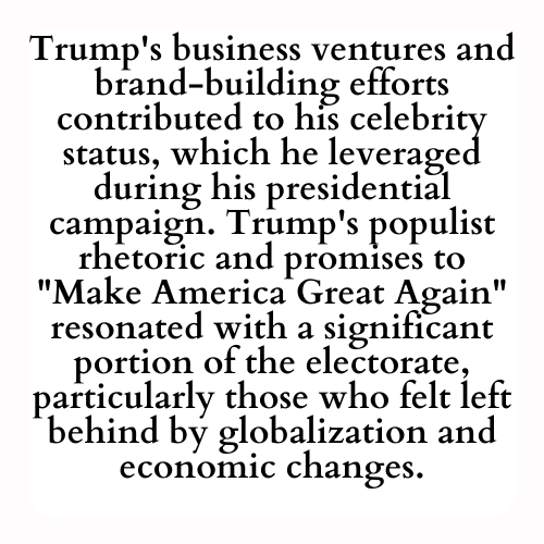 Trump's business ventures and brand-building efforts contributed to his celebrity status, which he leveraged during his presidential campaign. Trump's populist rhetoric and promises to Make America Great Again resonated with a significant portion of the electorate, particularly those who felt left behind by globalization and economic changes.