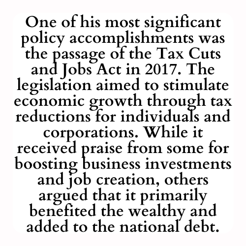 One of his most significant policy accomplishments was the passage of the Tax Cuts and Jobs Act in 2017. The legislation aimed to stimulate economic growth through tax reductions for individuals and corporations. While it received praise from some for boosting business investments and job creation, others argued that it primarily benefited the wealthy and added to the national debt.