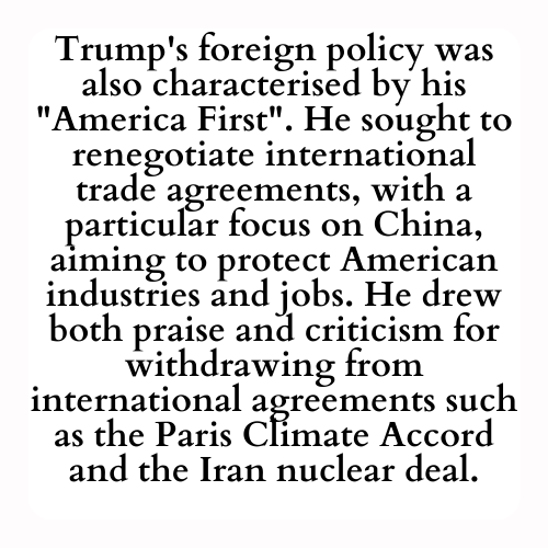 Trump's foreign policy was also characterised by his America First. He sought to renegotiate international trade agreements, with a particular focus on China, aiming to protect American industries and jobs. He drew both praise and criticism for withdrawing from international agreements such as the Paris Climate Accord and the Iran nuclear deal.