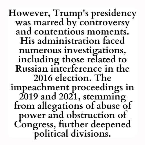 However, Trump's presidency was marred by controversy and contentious moments. His administration faced numerous investigations, including those related to Russian interference in the 2016 election. The impeachment proceedings in 2019 and 2021, stemming from allegations of abuse of power and obstruction of Congress, further deepened political divisions.