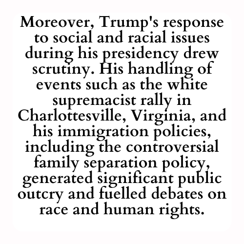 Moreover, Trump's response to social and racial issues during his presidency drew scrutiny. His handling of events such as the white supremacist rally in Charlottesville, Virginia, and his immigration policies, including the controversial family separation policy, generated significant public outcry and fuelled debates on race and human rights.