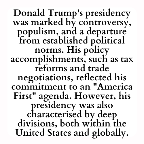Donald Trump's presidency was marked by controversy, populism, and a departure from established political norms. His policy accomplishments, such as tax reforms and trade negotiations, reflected his commitment to an America First agenda. However, his presidency was also characterised by deep divisions, both within the United States and globally.
