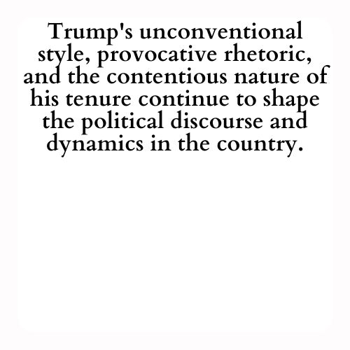 Trump's unconventional style, provocative rhetoric, and the contentious nature of his tenure continue to shape the political discourse and dynamics in the country.