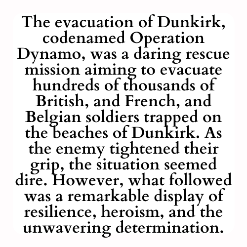 The evacuation of Dunkirk, codenamed Operation Dynamo, was a daring rescue mission aiming to evacuate hundreds of thousands of British, and French, and Belgian soldiers trapped on the beaches of Dunkirk. As the enemy tightened their grip, the situation seemed dire. However, what followed was a remarkable display of resilience, heroism, and the unwavering determination.