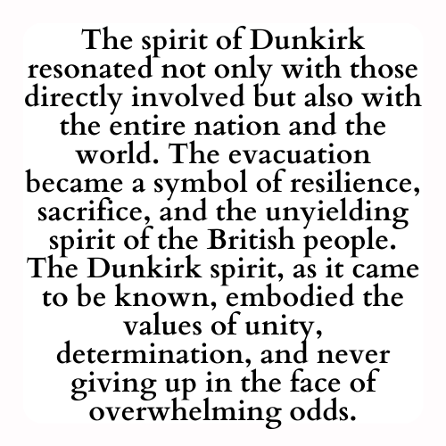 The spirit of Dunkirk resonated not only with those directly involved but also with the entire nation and the world. The evacuation became a symbol of resilience, sacrifice, and the unyielding spirit of the British people. The Dunkirk spirit, as it came to be known, embodied the values of unity, determination, and never giving up in the face of overwhelming odds.