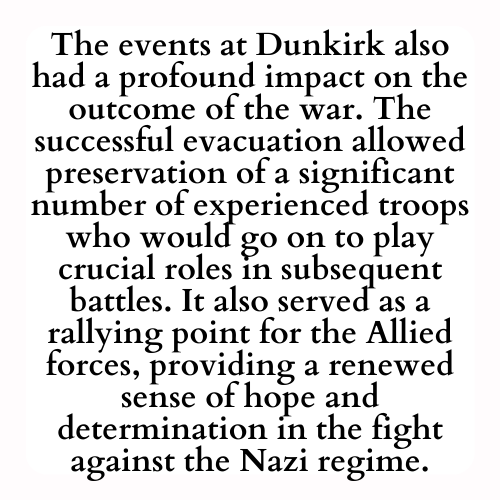 The events at Dunkirk also had a profound impact on the outcome of the war. The successful evacuation allowed preservation of a significant number of experienced troops who would go on to play crucial roles in subsequent battles. It also served as a rallying point for the Allied forces, providing a renewed sense of hope and determination in the fight against the Nazi regime.