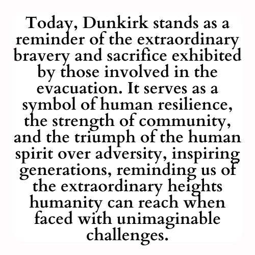 Today, Dunkirk stands as a reminder of the extraordinary bravery and sacrifice exhibited by those involved in the evacuation. It serves as a symbol of human resilience, the strength of community, and the triumph of the human spirit over adversity, inspiring generations, reminding us of the extraordinary heights humanity can reach when faced with unimaginable challenges.