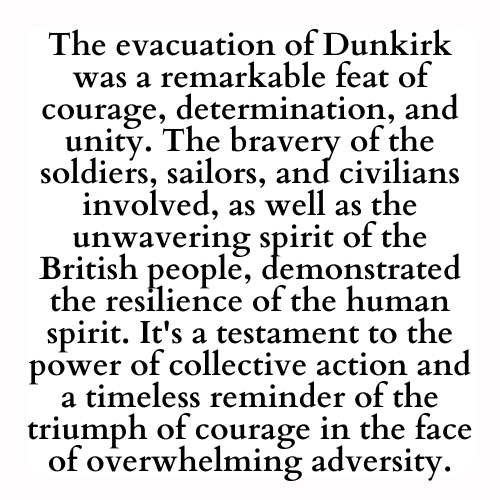 The evacuation of Dunkirk was a remarkable feat of courage, determination, and unity. The bravery of the soldiers, sailors, and civilians involved, as well as the unwavering spirit of the British people, demonstrated the resilience of the human spirit. It's a testament to the power of collective action and a timeless reminder of the triumph of courage in the face of overwhelming adversity.