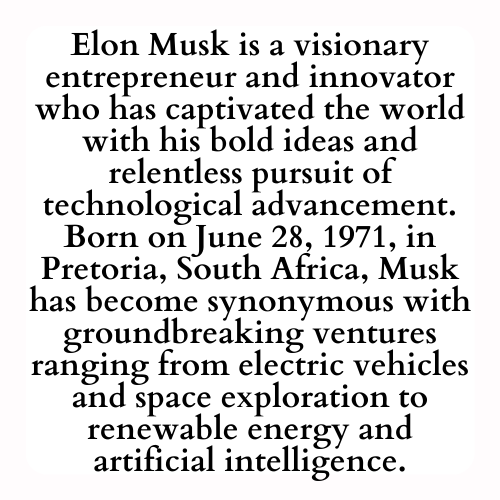 Elon Musk is a visionary entrepreneur and innovator who has captivated the world with his bold ideas and relentless pursuit of technological advancement. Born on June 28, 1971, in Pretoria, South Africa, Musk has become synonymous with groundbreaking ventures in industries ranging from electric vehicles and space exploration to renewable energy and artificial intelligence. A MyVeriteInk history.