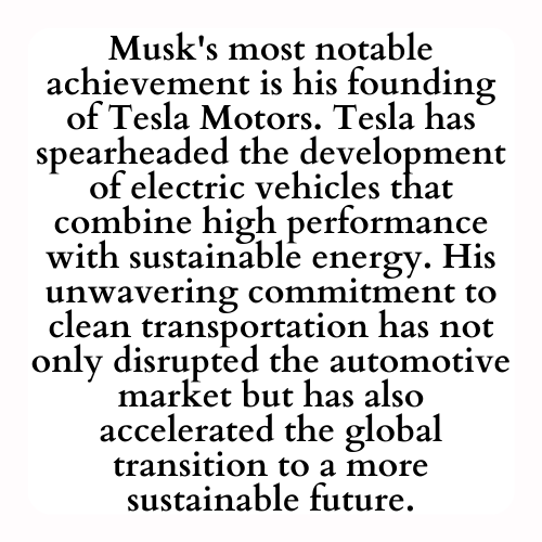 Musk's most notable achievement is his founding of Tesla Motors. Tesla has spearheaded the development of electric vehicles that combine high performance with sustainable energy. His unwavering commitment to clean transportation has not only disrupted the automotive market but has also accelerated the global transition to a more sustainable future. A MyVeriteInk history.
