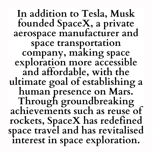 In addition to Tesla, Musk founded SpaceX, a private aerospace manufacturer and space transportation company, making space exploration more accessible and affordable, with the ultimate goal of establishing a human presence on Mars. Through groundbreaking achievements such as reuse of rockets, SpaceX has redefined space travel and has revitalised interest in space exploration.