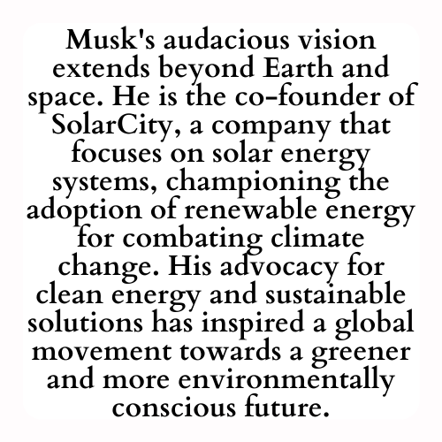 Musk's audacious vision extends beyond Earth and space. He is the co-founder of SolarCity, a company that focuses on solar energy systems, championing the adoption of renewable energy for combating climate change. His advocacy for clean energy and sustainable solutions has inspired a global movement towards a greener and more environmentally conscious future.
