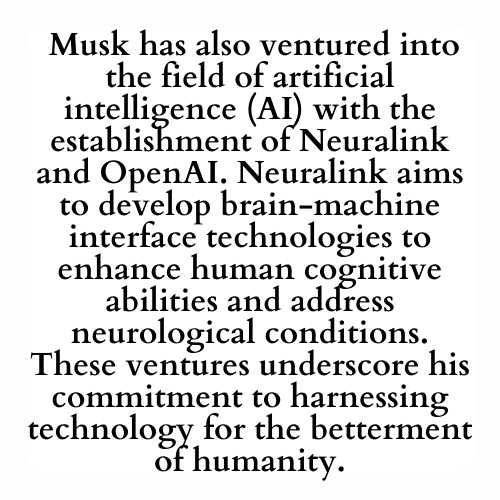  Musk has also ventured into the field of artificial intelligence (AI) with the establishment of Neuralink and OpenAI. Neuralink aims to develop brain-machine interface technologies to enhance human cognitive abilities and address neurological conditions. These ventures underscore his commitment to harnessing technology for the betterment of humanity.