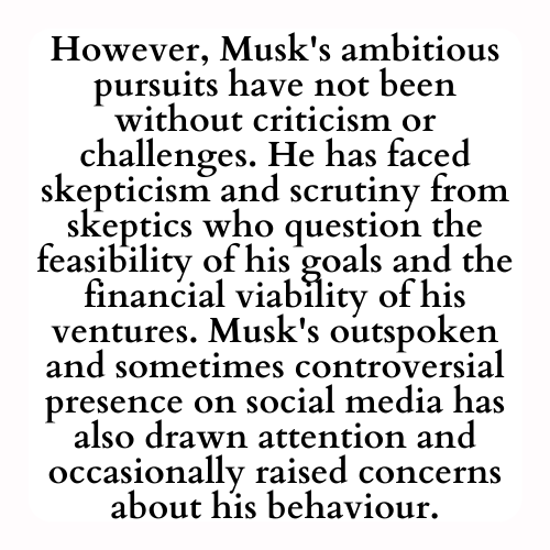 However, Musk's ambitious pursuits have not been without criticism or challenges. He has faced skepticism and scrutiny from skeptics who question the feasibility of his goals and the financial viability of his ventures. Musk's outspoken and sometimes controversial presence on social media has also drawn attention and occasionally raised concerns about his behaviour.