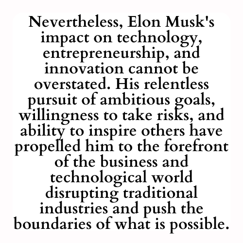 Nevertheless, Elon Musk's impact on technology, entrepreneurship, and innovation cannot be overstated. His relentless pursuit of ambitious goals, willingness to take risks, and ability to inspire others have propelled him to the forefront of the business and technological world disrupting traditional industries and push the boundaries of what is possible.