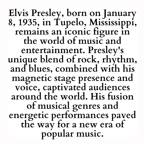 Elvis Presley, born on January 8, 1935, in Tupelo, Mississippi, remains an iconic figure in the world of music and entertainment. Presley's unique blend of rock, rhythm, and blues, combined with his magnetic stage presence and voice, captivated audiences around the world. His fusion of musical genres and energetic performances paved the way for a new era of popular music.