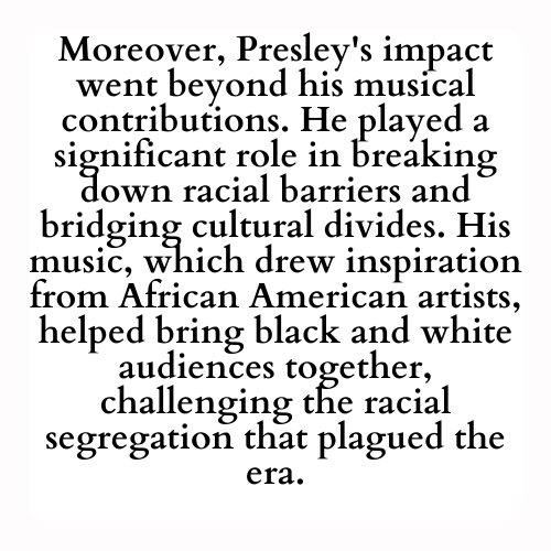 Moreover, Presley's impact went beyond his musical contributions. He played a significant role in breaking down racial barriers and bridging cultural divides. His music, which drew inspiration from African American artists, helped bring black and white audiences together, challenging the racial segregation that plagued the era.
