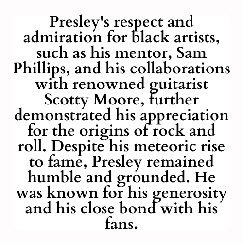 Presley's respect and admiration for black artists, such as his mentor, Sam Phillips, and his collaborations with renowned guitarist Scotty Moore, further demonstrated his appreciation for the origins of rock and roll. Despite his meteoric rise to fame, Presley remained humble and grounded. He was known for his generosity and his close bond with his fans.