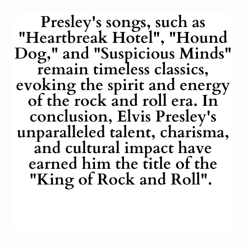 Presley's songs, such as Heartbreak Hotel, Hound Dog and Suspicious Minds remain timeless classics, evoking the spirit and energy of the rock and roll era. In conclusion, Elvis Presley's unparalleled talent, charisma, and cultural impact have earned him the title of the King of Rock and Roll.