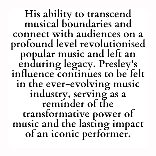 His ability to transcend musical boundaries and connect with audiences on a profound level revolutionised popular music and left an enduring legacy. Presley's influence continues to be felt in the ever-evolving music industry, serving as a reminder of the transformative power of music and the lasting impact of an iconic performer.