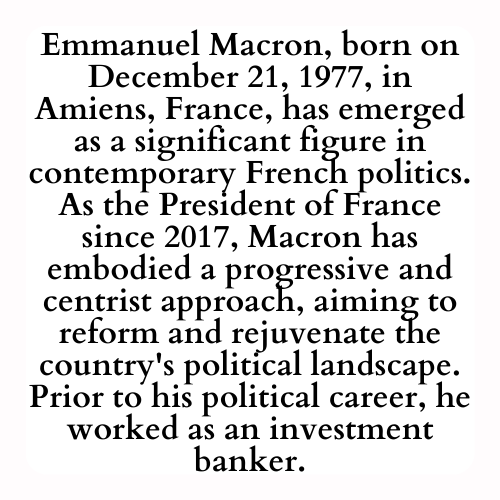 Emmanuel Macron, born on December 21, 1977, in Amiens, France, has emerged as a significant figure in contemporary French politics. As the President of France since 2017, Macron has embodied a progressive and centrist approach, aiming to reform and rejuvenate the country's political landscape. Prior to his political career, he worked as an investment banker.