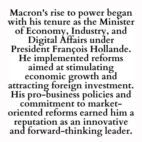 Macron's rise to power began with his tenure as the Minister of Economy, Industry, and Digital Affairs under President François Hollande. He implemented reforms aimed at stimulating economic growth and attracting foreign investment. His pro-business policies and commitment to market-oriented reforms earned him a reputation as an innovative and forward-thinking leader.