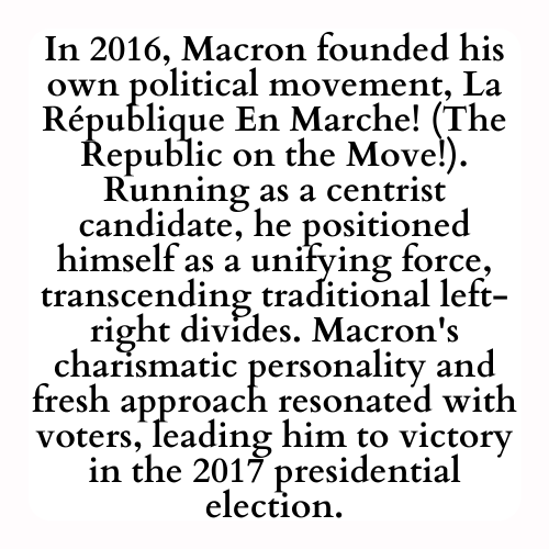 In 2016, Macron founded his own political movement, La République En Marche! (The Republic on the Move!). Running as a centrist candidate, he positioned himself as a unifying force, transcending traditional left-right divides. Macron's charismatic personality and fresh approach resonated with voters, leading him to victory in the 2017 presidential election.