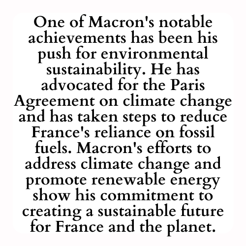 One of Macron's notable achievements has been his push for environmental sustainability. He has advocated for the Paris Agreement on climate change and has taken steps to reduce France's reliance on fossil fuels. Macron's efforts to address climate change and promote renewable energy show his commitment to creating a sustainable future for France and the planet.