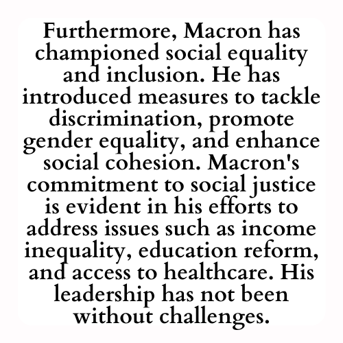 Furthermore, Macron has championed social equality and inclusion. He has introduced measures to tackle discrimination, promote gender equality, and enhance social cohesion. Macron's commitment to social justice is evident in his efforts to address issues such as income inequality, education reform, and access to healthcare. His leadership has not been without challenges.