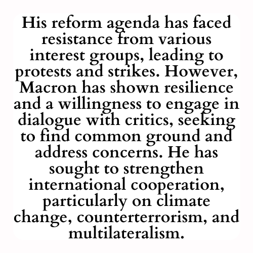 His reform agenda has faced resistance from various interest groups, leading to protests and strikes. However, Macron has shown resilience and a willingness to engage in dialogue with critics, seeking to find common ground and address concerns. He has sought to strengthen international cooperation, particularly on climate change, counterterrorism, and multilateralism.
