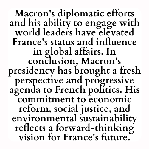 Macron's diplomatic efforts and his ability to engage with world leaders have elevated France's status and influence in global affairs. In conclusion, Macron's presidency has brought a fresh perspective and progressive agenda to French politics. His commitment to economic reform, social justice, and environmental sustainability reflects a forward-thinking vision for France's future.