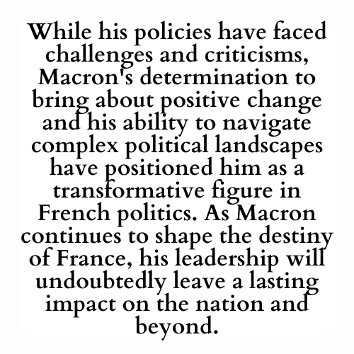 While his policies have faced challenges and criticisms, Macron's determination to bring about positive change and his ability to navigate complex political landscapes have positioned him as a transformative figure in French politics. As Macron continues to shape the destiny of France, his leadership will undoubtedly leave a lasting impact on the nation and beyond.