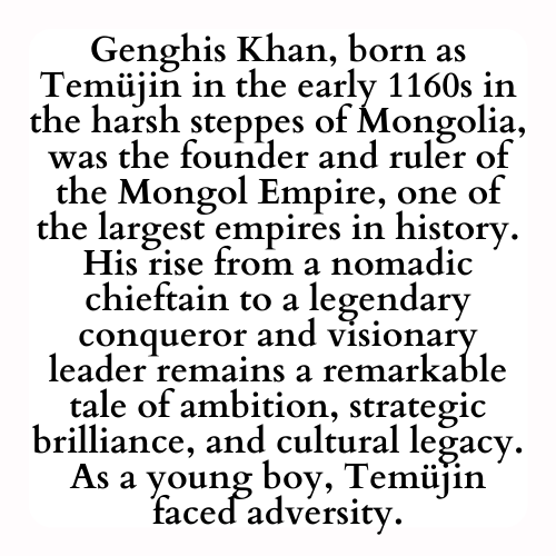 Genghis Khan, born as Temujin in the early 1160s in the harsh steppes of Mongolia, was the founder and ruler of the Mongol Empire, one of the largest empires in history. His rise from a nomadic chieftain to a legendary conqueror and visionary leader remains a remarkable tale of ambition, strategic brilliance, and cultural legacy. As a young boy, Temujin faced adversity.
