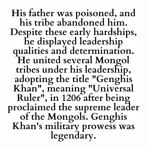 His father was poisoned, and his tribe abandoned him. Despite these early hardships, he displayed leadership qualities and determination. He united several Mongol tribes under his leadership, adopting the title Genghis Khan, meaning Universal Ruler, in 1206 after being proclaimed the supreme leader of the Mongols. Genghis Khan's military prowess was legendary.