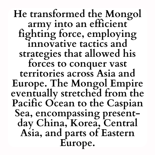 He transformed the Mongol army into an efficient fighting force, employing innovative tactics and strategies that allowed his forces to conquer vast territories across Asia and Europe. The Mongol Empire eventually stretched from the Pacific Ocean to the Caspian Sea, encompassing present-day China, Korea, Central Asia, and parts of Eastern Europe.