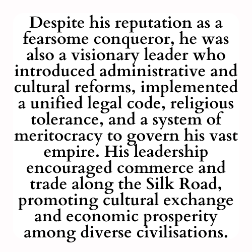 Despite his reputation as a fearsome conqueror, he was also a visionary leader who introduced administrative and cultural reforms, implemented a unified legal code, religious tolerance, and a system of meritocracy to govern his vast empire. His leadership encouraged commerce and trade along the Silk Road, promoting cultural exchange and economic prosperity among diverse civilisations.