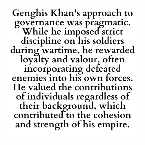 Genghis Khan's approach to governance was pragmatic. While he imposed strict discipline on his soldiers during wartime, he rewarded loyalty and valour, often incorporating defeated enemies into his own forces. He valued the contributions of individuals regardless of their background, which contributed to the cohesion and strength of his empire.