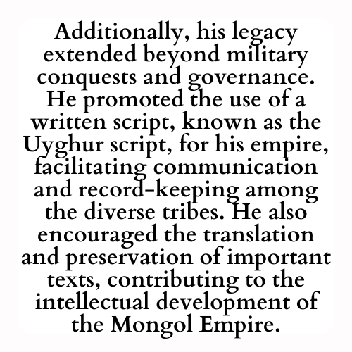 Additionally, his legacy extended beyond military conquests and governance. He promoted the use of a written script, known as the Uyghur script, for his empire, facilitating communication and record-keeping among the diverse tribes. He also encouraged the translation and preservation of important texts, contributing to the intellectual development of the Mongol Empire.
