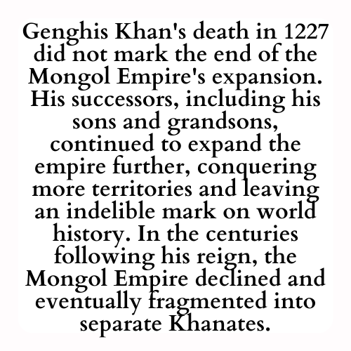 Genghis Khan's death in 1227 did not mark the end of the Mongol Empire's expansion. His successors, including his sons and grandsons, continued to expand the empire further, conquering more territories and leaving an indelible mark on world history. In the centuries following his reign, the Mongol Empire declined and eventually fragmented into separate Khanates.