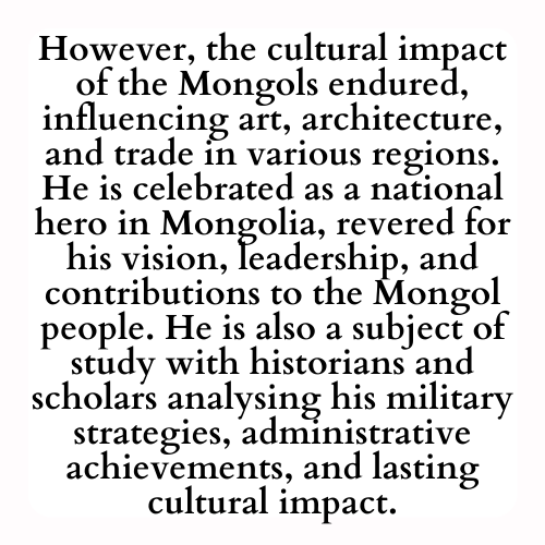 However, the cultural impact of the Mongols endured, influencing art, architecture, and trade in various regions. He is celebrated as a national hero in Mongolia, revered for his vision, leadership, and contributions to the Mongol people. He is also a subject of study with historians and scholars analysing his military strategies, administrative achievements, and lasting cultural impact.