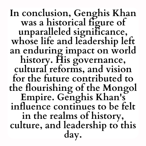 In conclusion, Genghis Khan was a historical figure of unparalleled significance, whose life and leadership left an enduring impact on world history. His governance, cultural reforms, and vision for the future contributed to the flourishing of the Mongol Empire. Genghis Khan's influence continues to be felt in the realms of history, culture, and leadership to this day.
