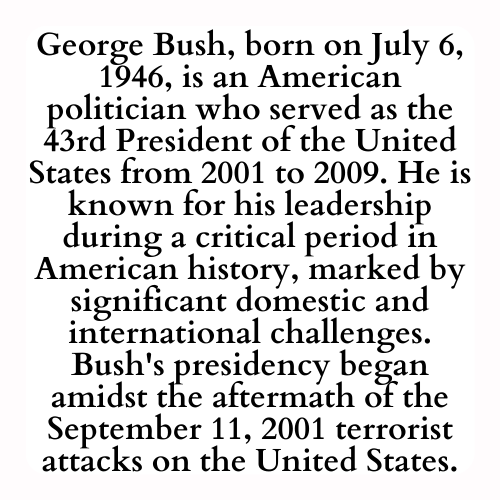George Bush, born on July 6, 1946, is an American politician who served as the 43rd President of the United States from 2001 to 2009. He is known for his leadership during a critical period in American history, marked by significant domestic and international challenges. Bush's presidency began amidst the aftermath of the September 11, 2001 terrorist attacks on the United States.