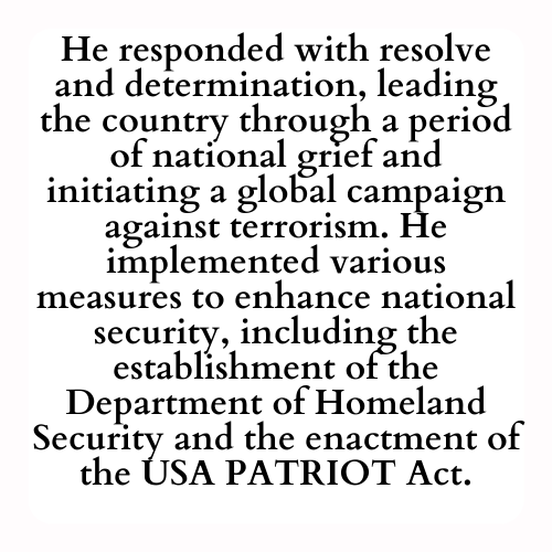 He responded with resolve and determination, leading the country through a period of national grief and initiating a global campaign against terrorism. He implemented various measures to enhance national security, including the establishment of the Department of Homeland Security and the enactment of the USA PATRIOT Act.