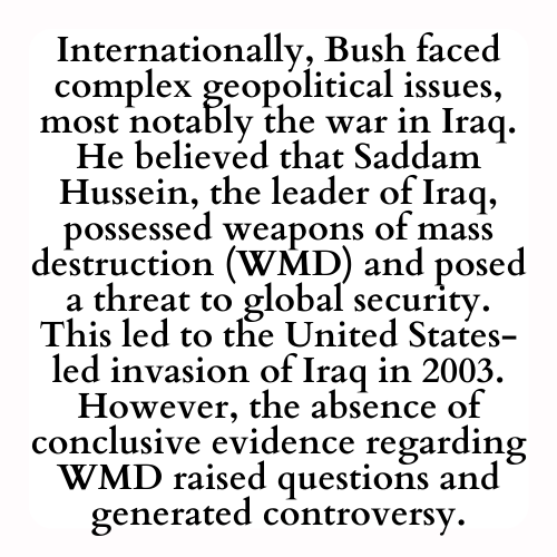 Internationally, Bush faced complex geopolitical issues, most notably the war in Iraq. He believed that Saddam Hussein, the leader of Iraq, possessed weapons of mass destruction (WMD) and posed a threat to global security. This led to the United States-led invasion of Iraq in 2003. However, the absence of conclusive evidence regarding WMD raised questions and generated controversy.