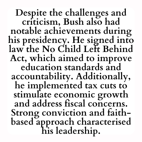 Despite the challenges and criticism, Bush also had notable achievements during his presidency. He signed into law the No Child Left Behind Act, which aimed to improve education standards and accountability. Additionally, he implemented tax cuts to stimulate economic growth and address fiscal concerns. Strong conviction and faith-based approach characterised his leadership.
